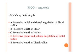 MCQ – Answers

7 Madelung deformity is

 A Excessive radial and dorsal angulation of distal
 radius
 B Excessive length of ulnar
 C Excessive length of radius
 D Excessive radial and palmar angulation of distal
 radius
 E Excessive length of distal radius
 