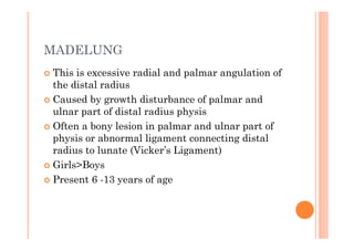 MADELUNG
This is excessive radial and palmar angulation of
the distal radius
Caused by growth disturbance of palmar and
ulnar part of distal radius physis
Often a bony lesion in palmar and ulnar part of
physis or abnormal ligament connecting distal
radius to lunate (Vicker’s Ligament)
Girls>Boys
Present 6 -13 years of age
 