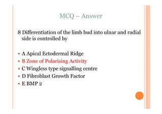 MCQ – Answer

8 Differentiation of the limb bud into ulnar and radial
  side is controlled by

 A Apical Ectodermal Ridge
 B Zone of Polarising Activity
 C Wingless type signalling centre
 D Fibroblast Growth Factor
 E BMP 2
 
