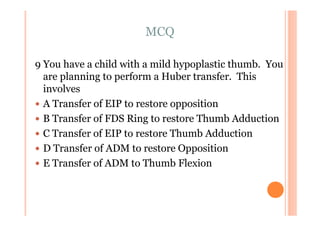 MCQ

9 You have a child with a mild hypoplastic thumb. You
  are planning to perform a Huber transfer. This
  involves
  A Transfer of EIP to restore opposition
  B Transfer of FDS Ring to restore Thumb Adduction
  C Transfer of EIP to restore Thumb Adduction
  D Transfer of ADM to restore Opposition
  E Transfer of ADM to Thumb Flexion
 
