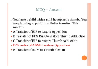 MCQ – Answer

9 You have a child with a mild hypoplastic thumb. You
  are planning to perform a Huber transfer. This
  involves
  A Transfer of EIP to restore opposition
  B Transfer of FDS Ring to restore Thumb Adduction
  C Transfer of EIP to restore Thumb Adduction
  D Transfer of ADM to restore Opposition
  E Transfer of ADM to Thumb Flexion
 