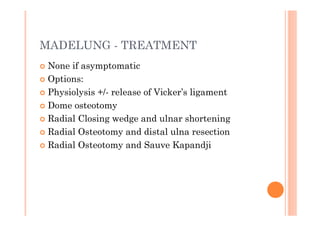 MADELUNG - TREATMENT
 None if asymptomatic
 Options:
 Physiolysis +/- release of Vicker’s ligament
 Dome osteotomy
 Radial Closing wedge and ulnar shortening
 Radial Osteotomy and distal ulna resection
 Radial Osteotomy and Sauve Kapandji
 