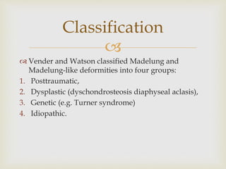 
 Vender and Watson classified Madelung and
Madelung-like deformities into four groups:
1. Posttraumatic,
2. Dysplastic (dyschondrosteosis diaphyseal aclasis),
3. Genetic (e.g. Turner syndrome)
4. Idiopathic.
Classification
 