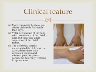 
Clinical feature
 More commonly bilateral and
affects girls more frequently
than boys.
 Volar subluxation of the hand,
with prominence of the distal
ulna and volar and ulnar
angulation of the distal
radius.
 The deformity usually
manifests in late childhood or
early adolescence, with
decreased motion and
minimal pain. As growth
occurs, the deformity worsens
in appearance.
 