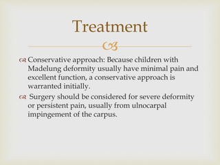 
 Conservative approach: Because children with
Madelung deformity usually have minimal pain and
excellent function, a conservative approach is
warranted initially.
 Surgery should be considered for severe deformity
or persistent pain, usually from ulnocarpal
impingement of the carpus.
Treatment
 