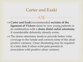 
 Carter and Ezaki recommended excision of the
ligament of Vickers alone in very young patients or
in combination with a dome distal radial osteotomy
if considerable deformity already exists.
 The dome osteotomy tends to provide better volar
coverage to the lunate and corrects some of the ulnar
positive variance. Ulnar shortening may be required
at a later date if ulnar wrist pain persists in
association with positive ulnar variance.
Carter and Ezaki
 