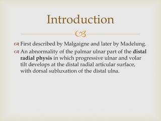 
 First described by Malgaigne and later by Madelung.
 An abnormality of the palmar ulnar part of the distal
radial physis in which progressive ulnar and volar
tilt develops at the distal radial articular surface,
with dorsal subluxation of the distal ulna.
Introduction
 