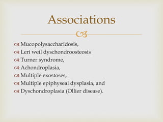 
 Mucopolysaccharidosis,
 Leri weil dyschondroosteosis
 Turner syndrome,
 Achondroplasia,
 Multiple exostoses,
 Multiple epiphyseal dysplasia, and
 Dyschondroplasia (Ollier disease).
Associations
 