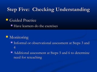 Step Five: Checking UnderstandingStep Five: Checking Understanding
 Guided PracticeGuided Practice
 Have learners do the exercisesHave learners do the exercises
 MonitoringMonitoring
 Informal or observational assessment at Steps 3 andInformal or observational assessment at Steps 3 and
44
 Additional assessment at Steps 5 and 6 to determineAdditional assessment at Steps 5 and 6 to determine
need for reteachingneed for reteaching
 