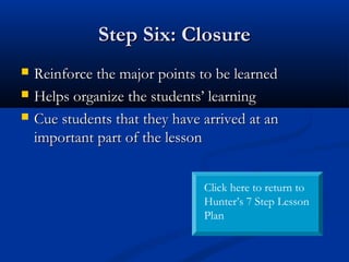 Step Six: ClosureStep Six: Closure
 Reinforce the major points to be learnedReinforce the major points to be learned
 Helps organize the students’ learningHelps organize the students’ learning
 Cue students that they have arrived at anCue students that they have arrived at an
important part of the lessonimportant part of the lesson
Click here to return to
Hunter’s 7 Step Lesson
Plan
 
