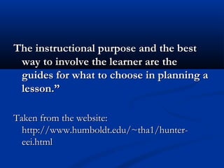 The instructional purpose and the bestThe instructional purpose and the best
way to involve the learner are theway to involve the learner are the
guides for what to choose in planning aguides for what to choose in planning a
lesson.”lesson.”
Taken from the website:Taken from the website:
http://www.humboldt.edu/~tha1/hunter-http://www.humboldt.edu/~tha1/hunter-
eei.htmleei.html
 