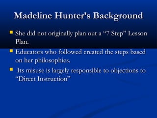 Madeline Hunter’s BackgroundMadeline Hunter’s Background
 She did not originally plan out a “7 Step” LessonShe did not originally plan out a “7 Step” Lesson
Plan.Plan.
 Educators who followed created the steps basedEducators who followed created the steps based
on her philosophies.on her philosophies.
 Its misuse is largely responsible to objections toIts misuse is largely responsible to objections to
“Direct Instruction”“Direct Instruction”
 