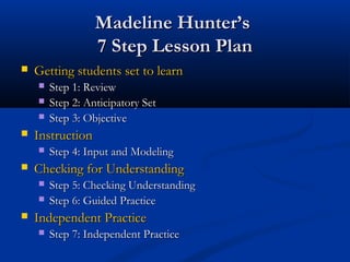 Madeline Hunter’sMadeline Hunter’s
7 Step Lesson Plan7 Step Lesson Plan
 Getting students set to learnGetting students set to learn
 Step 1: ReviewStep 1: Review
 Step 2: Anticipatory SetStep 2: Anticipatory Set
 Step 3: ObjectiveStep 3: Objective
 InstructionInstruction
 Step 4: Input and ModelingStep 4: Input and Modeling
 Checking for UnderstandingChecking for Understanding
 Step 5: Checking UnderstandingStep 5: Checking Understanding
 Step 6: Guided PracticeStep 6: Guided Practice
 Independent PracticeIndependent Practice
 Step 7: Independent PracticeStep 7: Independent Practice
 