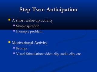 Step Two: AnticipationStep Two: Anticipation
 A short wake-up activityA short wake-up activity
 Simple questionSimple question
 Example problemExample problem
 Motivational ActivityMotivational Activity
 PromptPrompt
 Visual Stimulation: video clip, audio clip, etc.Visual Stimulation: video clip, audio clip, etc.
 