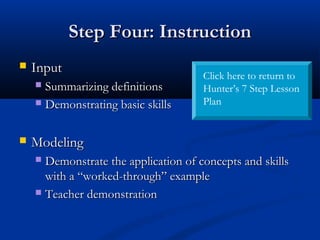 Step Four: InstructionStep Four: Instruction
 InputInput
 Summarizing definitionsSummarizing definitions
 Demonstrating basic skillsDemonstrating basic skills
 ModelingModeling
 Demonstrate the application of concepts and skillsDemonstrate the application of concepts and skills
with a “worked-through” examplewith a “worked-through” example
 Teacher demonstrationTeacher demonstration
Click here to return to
Hunter’s 7 Step Lesson
Plan
 