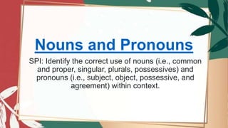 Nouns and Pronouns
SPI: Identify the correct use of nouns (i.e., common
and proper, singular, plurals, possessives) and
pronouns (i.e., subject, object, possessive, and
agreement) within context.
 