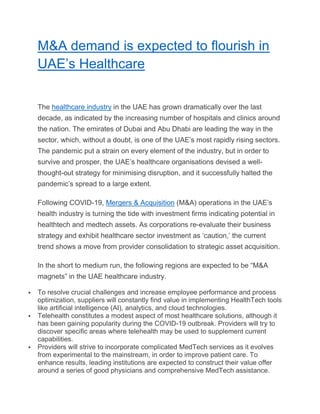 M&A demand is expected to flourish in
UAE’s Healthcare
The healthcare industry in the UAE has grown dramatically over the last
decade, as indicated by the increasing number of hospitals and clinics around
the nation. The emirates of Dubai and Abu Dhabi are leading the way in the
sector, which, without a doubt, is one of the UAE’s most rapidly rising sectors.
The pandemic put a strain on every element of the industry, but in order to
survive and prosper, the UAE’s healthcare organisations devised a well-
thought-out strategy for minimising disruption, and it successfully halted the
pandemic’s spread to a large extent.
Following COVID-19, Mergers & Acquisition (M&A) operations in the UAE’s
health industry is turning the tide with investment firms indicating potential in
healthtech and medtech assets. As corporations re-evaluate their business
strategy and exhibit healthcare sector investment as ‘caution,’ the current
trend shows a move from provider consolidation to strategic asset acquisition.
In the short to medium run, the following regions are expected to be “M&A
magnets” in the UAE healthcare industry.
 To resolve crucial challenges and increase employee performance and process
optimization, suppliers will constantly find value in implementing HealthTech tools
like artificial intelligence (AI), analytics, and cloud technologies.
 Telehealth constitutes a modest aspect of most healthcare solutions, although it
has been gaining popularity during the COVID-19 outbreak. Providers will try to
discover specific areas where telehealth may be used to supplement current
capabilities.
 Providers will strive to incorporate complicated MedTech services as it evolves
from experimental to the mainstream, in order to improve patient care. To
enhance results, leading institutions are expected to construct their value offer
around a series of good physicians and comprehensive MedTech assistance.
 