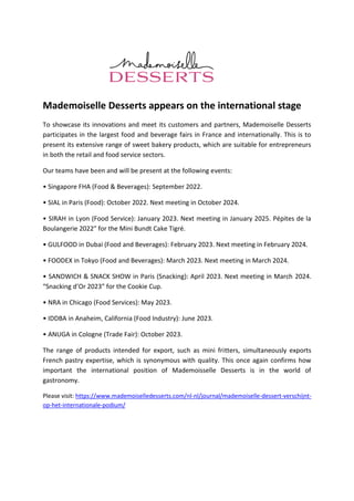 Mademoiselle Desserts appears on the international stage
To showcase its innovations and meet its customers and partners, Mademoiselle Desserts
participates in the largest food and beverage fairs in France and internationally. This is to
present its extensive range of sweet bakery products, which are suitable for entrepreneurs
in both the retail and food service sectors.
Our teams have been and will be present at the following events:
• Singapore FHA (Food & Beverages): September 2022.
• SIAL in Paris (Food): October 2022. Next meeting in October 2024.
• SIRAH in Lyon (Food Service): January 2023. Next meeting in January 2025. Pépites de la
Boulangerie 2022″ for the Mini Bundt Cake Tigré.
• GULFOOD in Dubai (Food and Beverages): February 2023. Next meeting in February 2024.
• FOODEX in Tokyo (Food and Beverages): March 2023. Next meeting in March 2024.
• SANDWICH & SNACK SHOW in Paris (Snacking): April 2023. Next meeting in March 2024.
“Snacking d’Or 2023” for the Cookie Cup.
• NRA in Chicago (Food Services): May 2023.
• IDDBA in Anaheim, California (Food Industry): June 2023.
• ANUGA in Cologne (Trade Fair): October 2023.
The range of products intended for export, such as mini fritters, simultaneously exports
French pastry expertise, which is synonymous with quality. This once again confirms how
important the international position of Mademoisselle Desserts is in the world of
gastronomy.
Please visit: https://www.mademoiselledesserts.com/nl-nl/journal/mademoiselle-dessert-verschijnt-
op-het-internationale-podium/
 