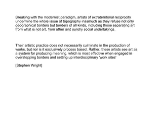 Breaking with the modernist paradigm, artists of extraterritorial reciprocity
undermine the whole issue of topography inasmuch as they refuse not only
geographical borders but borders of all kinds, including those separating art
from what is not art, from other and sundry social undertakings.
Their artistic practice does not necessarily culminate in the production of
works, but nor is it exclusively process based. Rather, these artists see art as
a system for producing meaning, which is most effective when engaged in
overstepping borders and setting up interdisciplinary 'work sites'
[Stephen Wright]
 