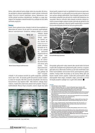 bilirse, elde edilecek katma değer daha da artacaktır. Bu konu-               birçok grafit madenini karlı ve işletilebilir bir konuma getirmek-
da geçtiğimiz yıllarda kaybettiğimiz maden yüksek mühendisi                   tedir. Kişisel fikrim, şu anda grafit konusunda yatırım yapmanın
Uygur Urcun’un önemli çalışmaları olmuş, laboratuvar orta-                    tam zamanı olduğu şeklindedir. Fiyat düşüşleri yaşansa bile ül-
mında yüksek tenörlere ulaşabilmişti. Sevdiğim ve saygı duy-                  kemizdeki maliyetler yine de karlı bir madencilik faaliyetine izin
duğum bir büyüğüm olarak kendisini bu vesileyle bir kez daha                  verecektir. Mevcut zuhurlar daha detaylı incelenip, yüksek te-
rahmetle anıyorum.                                                            nörlü ve katma değeri yüksek ürünler üzerinde de gerekli Ar-Ge
                                                                              çalışmalarının yapılması, ülkemizi grafit madenciliği ve ürünleri
Sonuç                                                                         konusunda dünyada önemli bir konuma getirecektir.
Grafit, önemi giderek artan stratejik, kritik bir hammaddedir ve
ülkemizde de üretimi 30 yılı aşkın bir zamandır yapılmaktadır.
Mevcut rezervlerimizin ortalaması oldukça yüksek ve üretim
                                                   oldukça düşük
                                                   m a l i y e t l i d i r.
                                                   Dünya çapın-
                                                   da hizmet ve-
                                                   ren önemli bir
                                                   laboratuvar/
                                                   analiz şirketinin
                                                   Kanadalı bir fir-
                                                   ma için yaptığı
                                                   ön ekonomik
                                                   değerlendirme
                                                   (yüksek mali-              Pul Grafit Mikroskop Görüntüsü
                                                   yetli projeler-
                                                   den bir tanesi-
                                                   dir) temel alına-
                                                   cak olursa, giriş
 Mersin-Anamur-Bozyazı Grafit Numunesi             cevher          tonu       Dünyadaki gelişmeleri takip ederek ülke olarak bizler de kendi
                                                   başına konsant-            madencilik stratejilerimizi geliştirerek grafit, antimon, tungsten
                                                   re üretim mali-            gibi daha önce ülkemizde üretilmiş ya da hala üretilmekte olan
                                                   yeti yaklaşık 20           kritik hammaddeler konusunda kendi potansiyelimizi gelişti-
                                                   USD(17) seviyele-          rebiliriz. Türkiye belki Avustralya ya da Güney Afrika gibi çok
rindedir. % 20 ortalama tenörlü bir grafit ocağından, satılabilir             büyük ölçekli üretim yapılan madencilik potansiyeline sahip
tenör olan % 80 - 85 tenörlü grafit konsantresi üretim maliye-                olamayabilir fakat doğru stratejiler, doğru yatırımlar ve Ar-Ge
ti, kaba bir hesapla 100 USD civarında olmaktadır. Söz konusu                 ile büyük projelere eşdeğer kar ve gelir elde edebilir.
konsantrenin satış fiyatının 600 - 800 USD/ton olduğu düşü-
nülürse, madencilik anlamında yüksek karlı projeler ortaya çı-
                                                                              Kaynaklar
kabilmektedir. Mevcut fiyat seviyeleri, rezervi düşük olsa dahi               1.	 www.tarih.gen.tr, erişim 15.06.2012
                                                                              2.	 Friedman, George, Gelecek 100 Yıl 21. Yüzyıl için Öngörüler, Pegasus Yayınları, 2009
                                                                              3.	 European Commission Enterprise and Industry, Report of the Ad-hoc Working Group on
                                                                                  defining critical raw materials, Critical Raw Material For The EU, Haziran 2010
                                                                              4.	 http://www.bgs.ac.uk/mineralsuk/statistics/riskList.html, erişim 16.12.2011
                                                                              5.	 Shav, Richard A, The Risk List-the “Music Chart” for Mineral Supply Security, British Geological
                                                                                  Survey Natural Environment Research Council, Endüstriyel Mineraller Uluslararası Kongre ve
                                                                                  Sergisi, Mart 2012
                                                                              6.	 Archer Exploration Limited, Grafit, 2011, http://www.archerexploration.com.au/assets/pdfs/
                                                                                  AXE%20Graphite%20110922.pdf , erişim tarihi 09.03.2012
                                                                              7.	 http://www.asbury.com/ erişim tarihi 10.03.2012
                                                                              8.	 Uysal, Sait, Grafit, Türkiye ve Mena Endüstriyel Mineraller ve Madencilik Zirvesi, Mayıs 2012
                                                                              9.	 Roberts, Jessica, Graphite’s Battery Boom, Industrial Minerals Dergisi, Mart 2012, No:534,
                                                                                  s. 39
                                                                              10.	 Moores, Simon, Graphite Red Alert, Industrial Minerals Dergisi, Mart 2012, No:534, s. 37
                                                                              11.	 Birleşmiş Milletler Ticaret İstatistikleri, http://comtrade.un.org, erişim tarihi 03.05.2012
                                                                              12.	 Industrial Minerals, Aralık 2006, No:471, s.74
                                                                              13.	 Industrial Minerals, Mart 2012, No:534, s.69
                                                                              14.	 Hiyatha, Alisha, Rewriting the Book on Graphite, Mining Markets, Haziran 2012,C.5,No:2,
                                                                                  s22-23
                                                                              15.	 Devlet Planlama Teşkilatı, Sekizinci Beş Yıllık Kalkınma Planı, Madencilik Özel İhtisas Komis-
                                                                                  yonu Raporu, Endüstriyel Hammaddeler Alt Komisyonu Genel Endüstri Mineralleri 1, Asbest-
                                                                                  Grafit-Kalsit- Fluorit-Titanyum Çalışma Grubu Raporu, 2001, DPT:2618-ÖİK:629
                                                                              16.	 Urcun, UYGUR, Türkiye’de Grafit Madenciliği, TMMOB Maden Mühendisleri Odası Madencilik
                                                                                  Bülteni, Temmuz-Eylül 2008, Sayı: 86, sayfa: 44
                                                                              17.	 SGS Canada Inc., Technical Report Preliminary Economic Assessment on the Bissett Creek
                                                                                  Graphite Property of Industrial Minerals, Inc.& Northern Graphite Corporation, 2011
Paketlenmiş Amorf Grafit - Oysu Grafit Tesisi




   68                                 15 Temmuz 2012
 