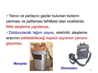 Yanıcı ve parlayıcı gazlar bulunan tozların
yanması ve patlaması tehlikesi olan ocaklarda,
fitille ateşleme yapılamaz.
Doldurulacak lağım sayısı, elektrikli ateşleme
aracının patlatabileceği kapsül sayısının yarısını
geçemez.
101
Manyeto
Ohmmetre
 