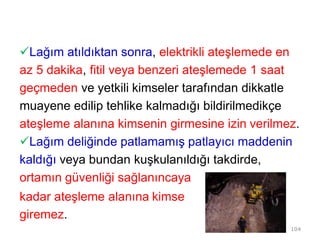 Lağım atıldıktan sonra, elektrikli ateşlemede en
az 5 dakika, fitil veya benzeri ateşlemede 1 saat
geçmeden ve yetkili kimseler tarafından dikkatle
muayene edilip tehlike kalmadığı bildirilmedikçe
ateşleme alanına kimsenin girmesine izin verilmez.
Lağım deliğinde patlamamış patlayıcı maddenin
kaldığı veya bundan kuşkulanıldığı takdirde,
ortamın güvenliği sağlanıncaya
kadar ateşleme alanına kimse
giremez.
104
 