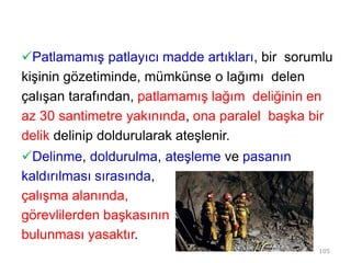 Patlamamış patlayıcı madde artıkları, bir sorumlu
kişinin gözetiminde, mümkünse o lağımı delen
çalışan tarafından, patlamamış lağım deliğinin en
az 30 santimetre yakınında, ona paralel başka bir
delik delinip doldurularak ateşlenir.
Delinme, doldurulma, ateşleme ve pasanın
kaldırılması sırasında,
çalışma alanında,
görevlilerden başkasının
bulunması yasaktır.
105
 
