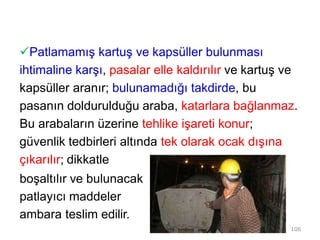Patlamamış kartuş ve kapsüller bulunması
ihtimaline karşı, pasalar elle kaldırılır ve kartuş ve
kapsüller aranır; bulunamadığı takdirde, bu
pasanın doldurulduğu araba, katarlara bağlanmaz.
Bu arabaların üzerine tehlike işareti konur;
güvenlik tedbirleri altında tek olarak ocak dışına
çıkarılır; dikkatle
boşaltılır ve bulunacak
patlayıcı maddeler
ambara teslim edilir.
106
 
