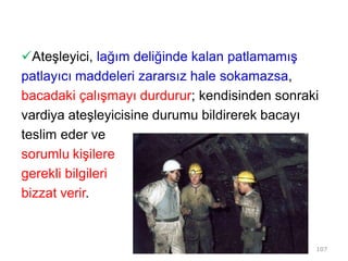 Ateşleyici, lağım deliğinde kalan patlamamış
patlayıcı maddeleri zararsız hale sokamazsa,
bacadaki çalışmayı durdurur; kendisinden sonraki
vardiya ateşleyicisine durumu bildirerek bacayı
teslim eder ve
sorumlu kişilere
gerekli bilgileri
bizzat verir.
107
 