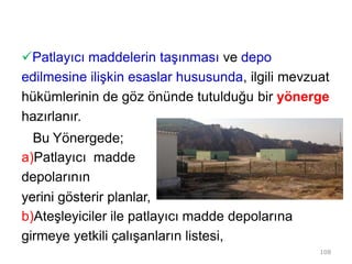 Patlayıcı maddelerin taşınması ve depo
edilmesine ilişkin esaslar hususunda, ilgili mevzuat
hükümlerinin de göz önünde tutulduğu bir yönerge
hazırlanır.
Bu Yönergede;
a)Patlayıcı madde
depolarının
yerini gösterir planlar,
b)Ateşleyiciler ile patlayıcı madde depolarına
girmeye yetkili çalışanların listesi,
108
 