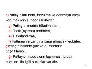 109
c)Patlayıcıları nem, bozulma ve donmaya karşı
korumak için alınacak tedbirler,
ç) Patlayıcı madde tüketim planı,
d) Tecrit (ayırma) tedbirleri,
e) Havalandırma,
f) Patlama ve yangına karşı alınacak tedbirler,
g)Yangın halinde gaz ve dumanların
boşaltılması,
ğ) Patlayıcı maddelerin taşınmasına dair
kuralları, ile ilgili hususlar yer alır.
 