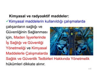 Kimyasal ve radyoaktif maddeler:
Kimyasal maddelerin kullanıldığı çalışmalarda
çalışanların sağlığı ve
Güvenliğinin Sağlanması
için, Maden İşyerlerinde
İş Sağlığı ve Güvenliği
Yönetmeliği ve Kimyasal
Maddelerle Çalışmalarda
Sağlık ve Güvenlik Tedbirleri Hakkında Yönetmelik
hükümleri dikkate alınır.
110
 