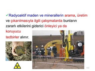 Radyoaktif maden ve minerallerin arama, üretim
ve çıkarılmasıyla ilgili çalışmalarda bunların
zararlı etkilerini giderici önleyici ya da
koruyucu
tedbirler alınır.
111
 
