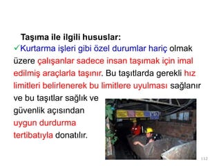 Taşıma ile ilgili hususlar:
Kurtarma işleri gibi özel durumlar hariç olmak
üzere çalışanlar sadece insan taşımak için imal
edilmiş araçlarla taşınır. Bu taşıtlarda gerekli hız
limitleri belirlenerek bu limitlere uyulması sağlanır
ve bu taşıtlar sağlık ve
güvenlik açısından
uygun durdurma
tertibatıyla donatılır.
112
 