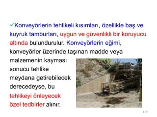 Konveyörlerin tehlikeli kısımları, özellikle baş ve
kuyruk tamburları, uygun ve güvenlikli bir koruyucu
altında bulundurulur. Konveyörlerin eğimi,
konveyörler üzerinde taşınan madde veya
malzemenin kayması
sonucu tehlike
meydana getirebilecek
derecedeyse, bu
tehlikeyi önleyecek
özel tedbirler alınır.
114
 