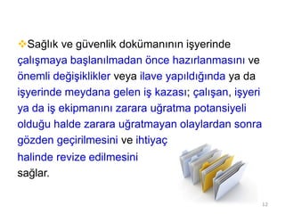 Sağlık ve güvenlik dokümanının işyerinde
çalışmaya başlanılmadan önce hazırlanmasını ve
önemli değişiklikler veya ilave yapıldığında ya da
işyerinde meydana gelen iş kazası; çalışan, işyeri
ya da iş ekipmanını zarara uğratma potansiyeli
olduğu halde zarara uğratmayan olaylardan sonra
gözden geçirilmesini ve ihtiyaç
halinde revize edilmesini
sağlar.
12
 