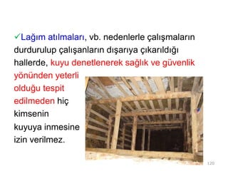 Lağım atılmaları, vb. nedenlerle çalışmaların
durdurulup çalışanların dışarıya çıkarıldığı
hallerde, kuyu denetlenerek sağlık ve güvenlik
yönünden yeterli
olduğu tespit
edilmeden hiç
kimsenin
kuyuya inmesine
izin verilmez.
120
 