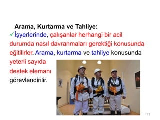 Arama, Kurtarma ve Tahliye:
İşyerlerinde, çalışanlar herhangi bir acil
durumda nasıl davranmaları gerektiği konusunda
eğitilirler. Arama, kurtarma ve tahliye konusunda
yeterli sayıda
destek elemanı
görevlendirilir.
122
 