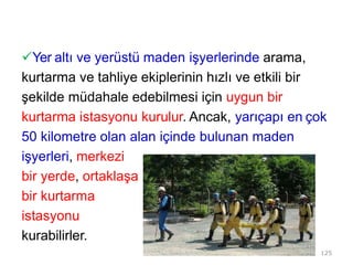 Yer altı ve yerüstü maden işyerlerinde arama,
kurtarma ve tahliye ekiplerinin hızlı ve etkili bir
şekilde müdahale edebilmesi için uygun bir
kurtarma istasyonu kurulur. Ancak, yarıçapı en çok
50 kilometre olan alan içinde bulunan maden
işyerleri, merkezi
bir yerde, ortaklaşa
bir kurtarma
istasyonu
kurabilirler.
125
 
