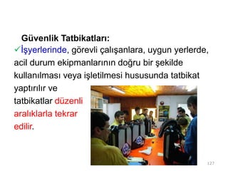 Güvenlik Tatbikatları:
İşyerlerinde, görevli çalışanlara, uygun yerlerde,
acil durum ekipmanlarının doğru bir şekilde
kullanılması veya işletilmesi hususunda tatbikat
yaptırılır ve
tatbikatlar düzenli
aralıklarla tekrar
edilir.
127
 