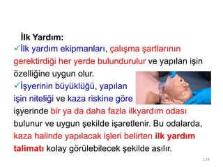 İlk Yardım:
İlk yardım ekipmanları, çalışma şartlarının
gerektirdiği her yerde bulundurulur ve yapılan işin
özelliğine uygun olur.
İşyerinin büyüklüğü, yapılan
işin niteliği ve kaza riskine göre
işyerinde bir ya da daha fazla ilkyardım odası
bulunur ve uygun şekilde işaretlenir. Bu odalarda,
kaza halinde yapılacak işleri belirten ilk yardım
talimatı kolay görülebilecek şekilde asılır.
128
 