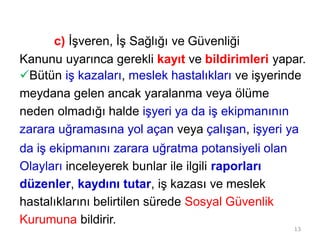 13
c) İşveren, İş Sağlığı ve Güvenliği
Kanunu uyarınca gerekli kayıt ve bildirimleri yapar.
Bütün iş kazaları, meslek hastalıkları ve işyerinde
meydana gelen ancak yaralanma veya ölüme
neden olmadığı halde işyeri ya da iş ekipmanının
zarara uğramasına yol açan veya çalışan, işyeri ya
da iş ekipmanını zarara uğratma potansiyeli olan
Olayları inceleyerek bunlar ile ilgili raporları
düzenler, kaydını tutar, iş kazası ve meslek
hastalıklarını belirtilen sürede Sosyal Güvenlik
Kurumuna bildirir.
 