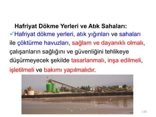 Hafriyat Dökme Yerleri ve Atık Sahaları:
Hafriyat dökme yerleri, atık yığınları ve sahaları
ile çöktürme havuzları, sağlam ve dayanıklı olmalı,
çalışanların sağlığını ve güvenliğini tehlikeye
düşürmeyecek şekilde tasarlanmalı, inşa edilmeli,
işletilmeli ve bakımı yapılmalıdır.
130
 