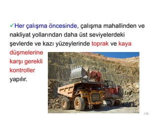 Her çalışma öncesinde, çalışma mahallinden ve
nakliyat yollarından daha üst seviyelerdeki
şevlerde ve kazı yüzeylerinde toprak ve kaya
düşmelerine
karşı gerekli
kontroller
yapılır.
136
 