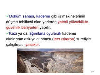 Döküm sahası, kademe gibi iş makinelerinin
düşme tehlikesi olan yerlerde yeterli yükseklikte
güvenlik bariyerleri yapılır.
Kazı ya da lağımlarla oyularak kademe
alınlarının askıya alınması (ters ıskarpa) suretiyle
çalışılması yasaktır.
138
 
