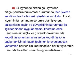 14
d) Bir işyerinde birden çok işverene
ait çalışanların bulunması durumunda, her işveren
kendi kontrolü altındaki işlerden sorumludur.Ancak
işyerinin tamamından sorumlu olan işveren,
çalışanların sağlık ve güvenliğinin korunması ile
ilgili tedbirlerin uygulanmasını koordine eder.
Kendisine ait sağlık ve güvenlik dokümanında
koordinasyonun amacını ve bu koordinasyonu
sağlamak için alınacak tedbirler ile uygulanacak
yöntemleri belirler. Bu koordinasyon her bir işverenin
Kanunda belirtilen sorumluluğunu etkilemez.
 