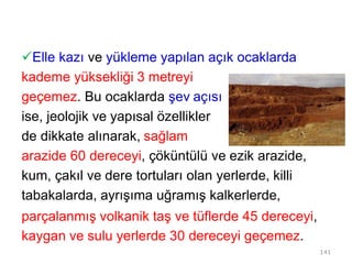 Elle kazı ve yükleme yapılan açık ocaklarda
kademe yüksekliği 3 metreyi
geçemez. Bu ocaklarda şev açısı
ise, jeolojik ve yapısal özellikler
de dikkate alınarak, sağlam
arazide 60 dereceyi, çöküntülü ve ezik arazide,
kum, çakıl ve dere tortuları olan yerlerde, killi
tabakalarda, ayrışıma uğramış kalkerlerde,
parçalanmış volkanik taş ve tüflerde 45 dereceyi,
kaygan ve sulu yerlerde 30 dereceyi geçemez.
141
 
