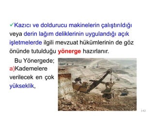 Kazıcı ve doldurucu makinelerin çalıştırıldığı
veya derin lağım deliklerinin uygulandığı açık
işletmelerde ilgili mevzuat hükümlerinin de göz
önünde tutulduğu yönerge hazırlanır.
Bu Yönergede;
a)Kademelere
verilecek en çok
yükseklik,
142
 