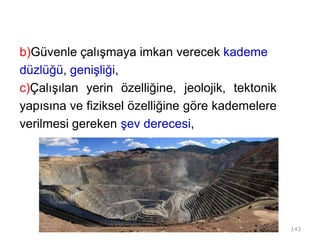b)Güvenle çalışmaya imkan verecek kademe
düzlüğü, genişliği,
c)Çalışılan yerin özelliğine, jeolojik, tektonik
yapısına ve fiziksel özelliğine göre kademelere
verilmesi gereken şev derecesi,
143
 