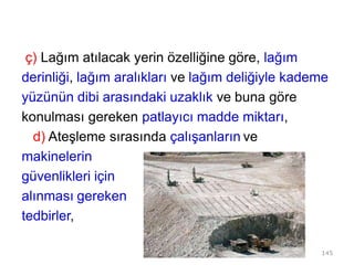 ç) Lağım atılacak yerin özelliğine göre, lağım
derinliği, lağım aralıkları ve lağım deliğiyle kademe
yüzünün dibi arasındaki uzaklık ve buna göre
konulması gereken patlayıcı madde miktarı,
d) Ateşleme sırasında çalışanların ve
makinelerin
güvenlikleri için
alınması gereken
tedbirler,
145
 